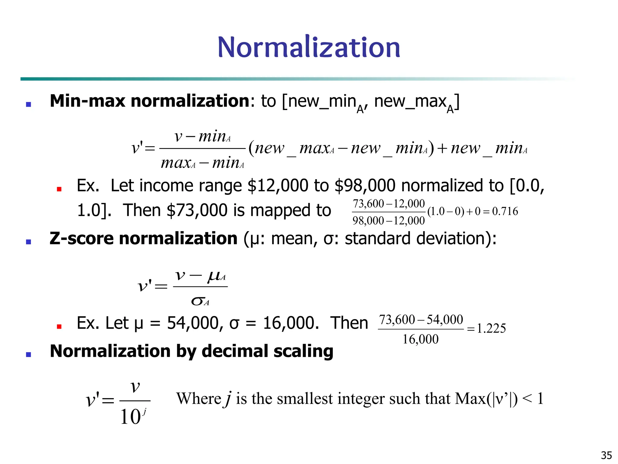 35
Normalization
■ Min-max normalization: to [new_minA
, new_maxA
]
■ Ex. Let income range $12,000 to $98,000 normalized to [0.0,
1.0]. Then $73,000 is mapped to
■ Z-score normalization (μ: mean, σ: standard deviation):
■ Ex. Let μ = 54,000, σ = 16,000. Then
■ Normalization by decimal scaling
Where j is the smallest integer such that Max(|ν’|) < 1
 