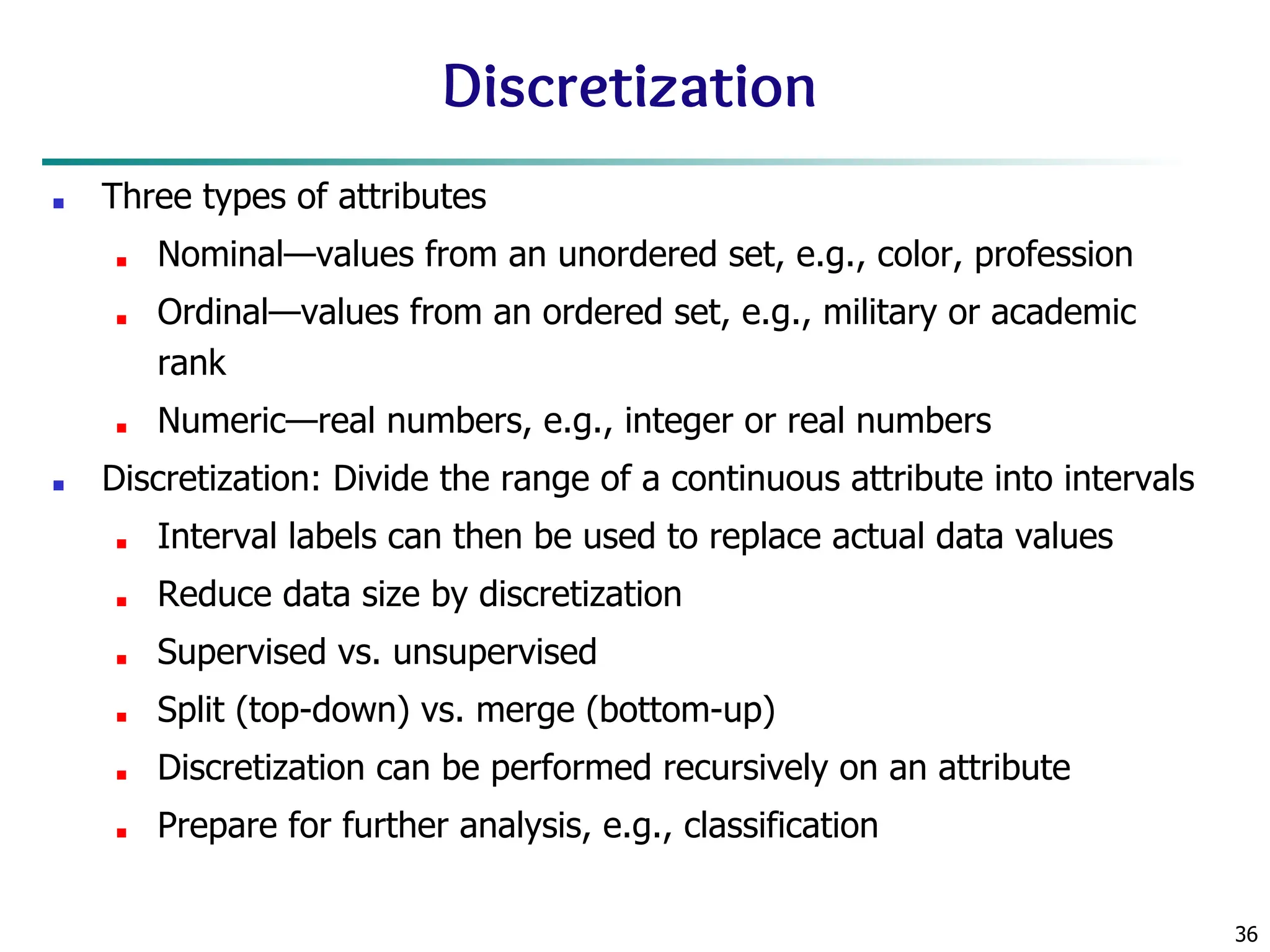 36
Discretization
■ Three types of attributes
■ Nominal—values from an unordered set, e.g., color, profession
■ Ordinal—values from an ordered set, e.g., military or academic
rank
■ Numeric—real numbers, e.g., integer or real numbers
■ Discretization: Divide the range of a continuous attribute into intervals
■ Interval labels can then be used to replace actual data values
■ Reduce data size by discretization
■ Supervised vs. unsupervised
■ Split (top-down) vs. merge (bottom-up)
■ Discretization can be performed recursively on an attribute
■ Prepare for further analysis, e.g., classification
 