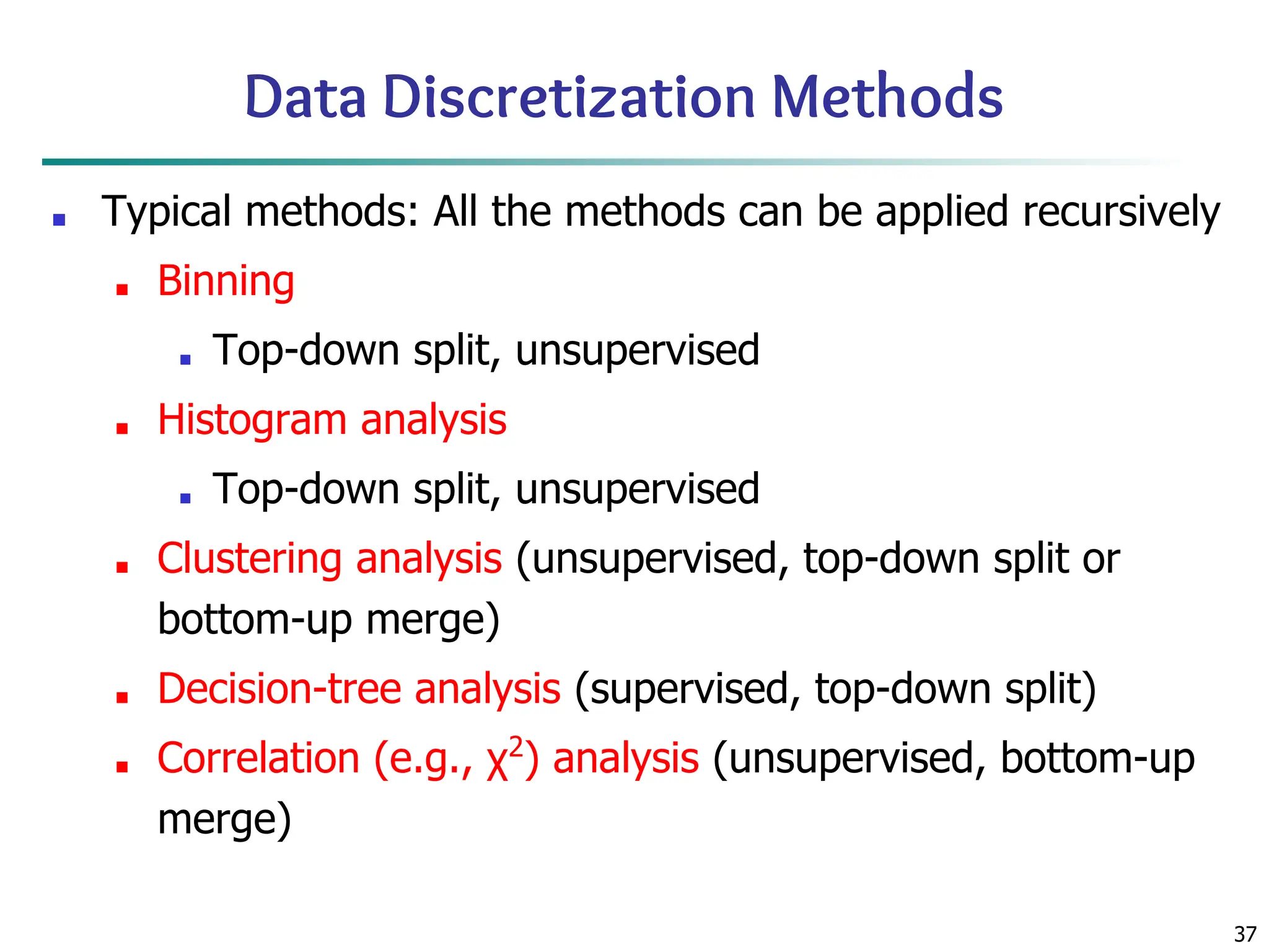 37
Data Discretization Methods
■ Typical methods: All the methods can be applied recursively
■ Binning
■ Top-down split, unsupervised
■ Histogram analysis
■ Top-down split, unsupervised
■ Clustering analysis (unsupervised, top-down split or
bottom-up merge)
■ Decision-tree analysis (supervised, top-down split)
■ Correlation (e.g., χ2
) analysis (unsupervised, bottom-up
merge)
 