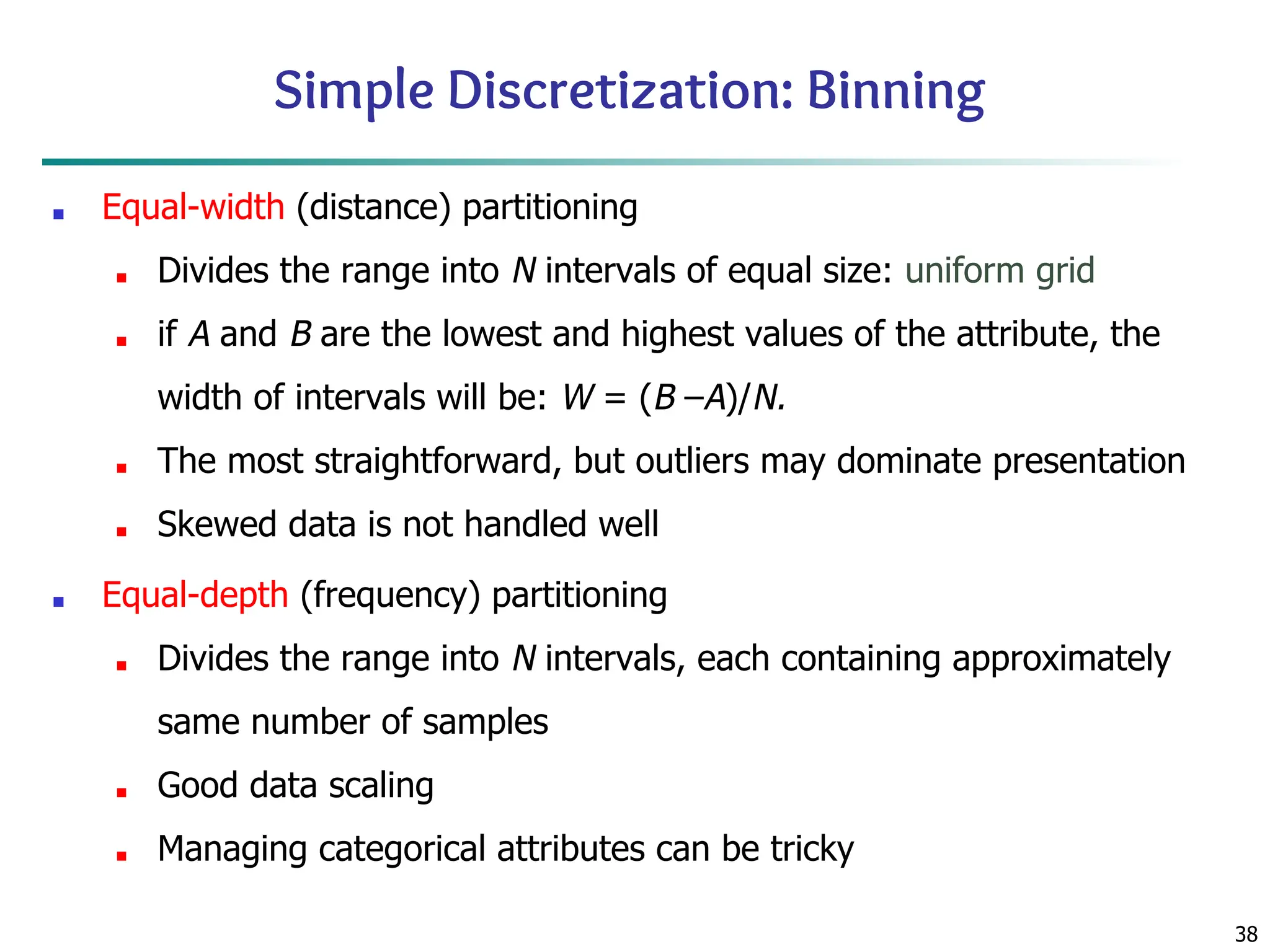 38
Simple Discretization: Binning
■ Equal-width (distance) partitioning
■ Divides the range into N intervals of equal size: uniform grid
■ if A and B are the lowest and highest values of the attribute, the
width of intervals will be: W = (B –A)/N.
■ The most straightforward, but outliers may dominate presentation
■ Skewed data is not handled well
■ Equal-depth (frequency) partitioning
■ Divides the range into N intervals, each containing approximately
same number of samples
■ Good data scaling
■ Managing categorical attributes can be tricky
 