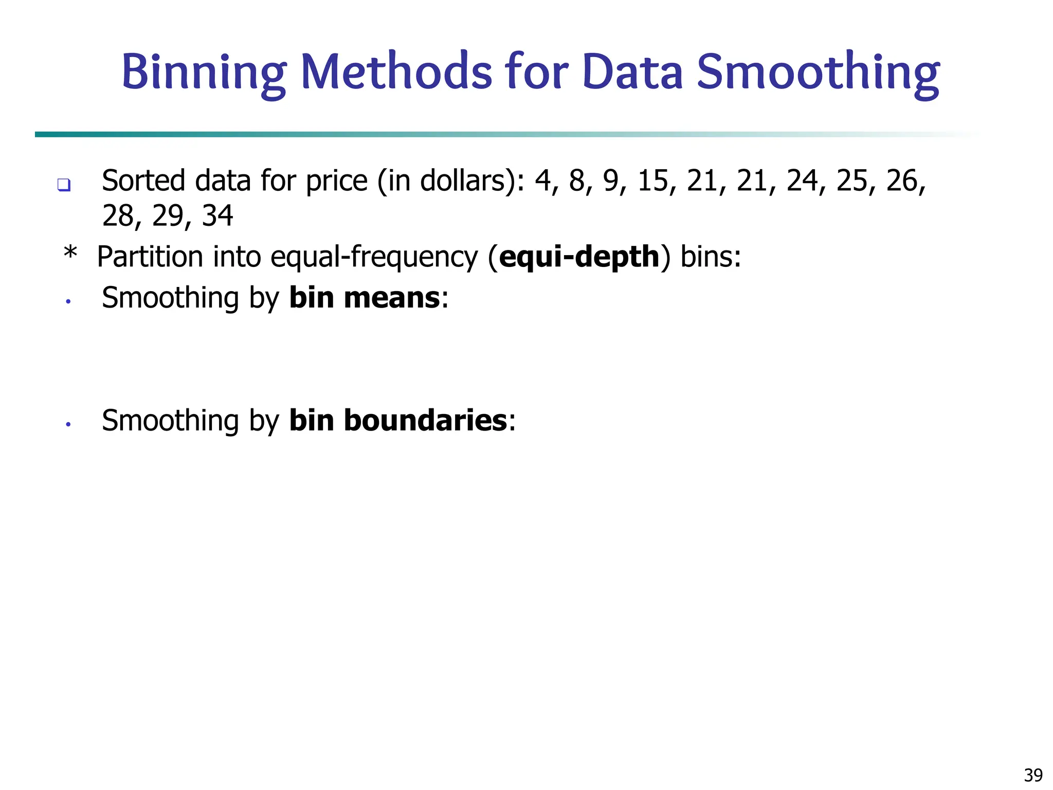 39
Binning Methods for Data Smoothing
❑ Sorted data for price (in dollars): 4, 8, 9, 15, 21, 21, 24, 25, 26,
28, 29, 34
* Partition into equal-frequency (equi-depth) bins:
• Smoothing by bin means:
• Smoothing by bin boundaries:
 