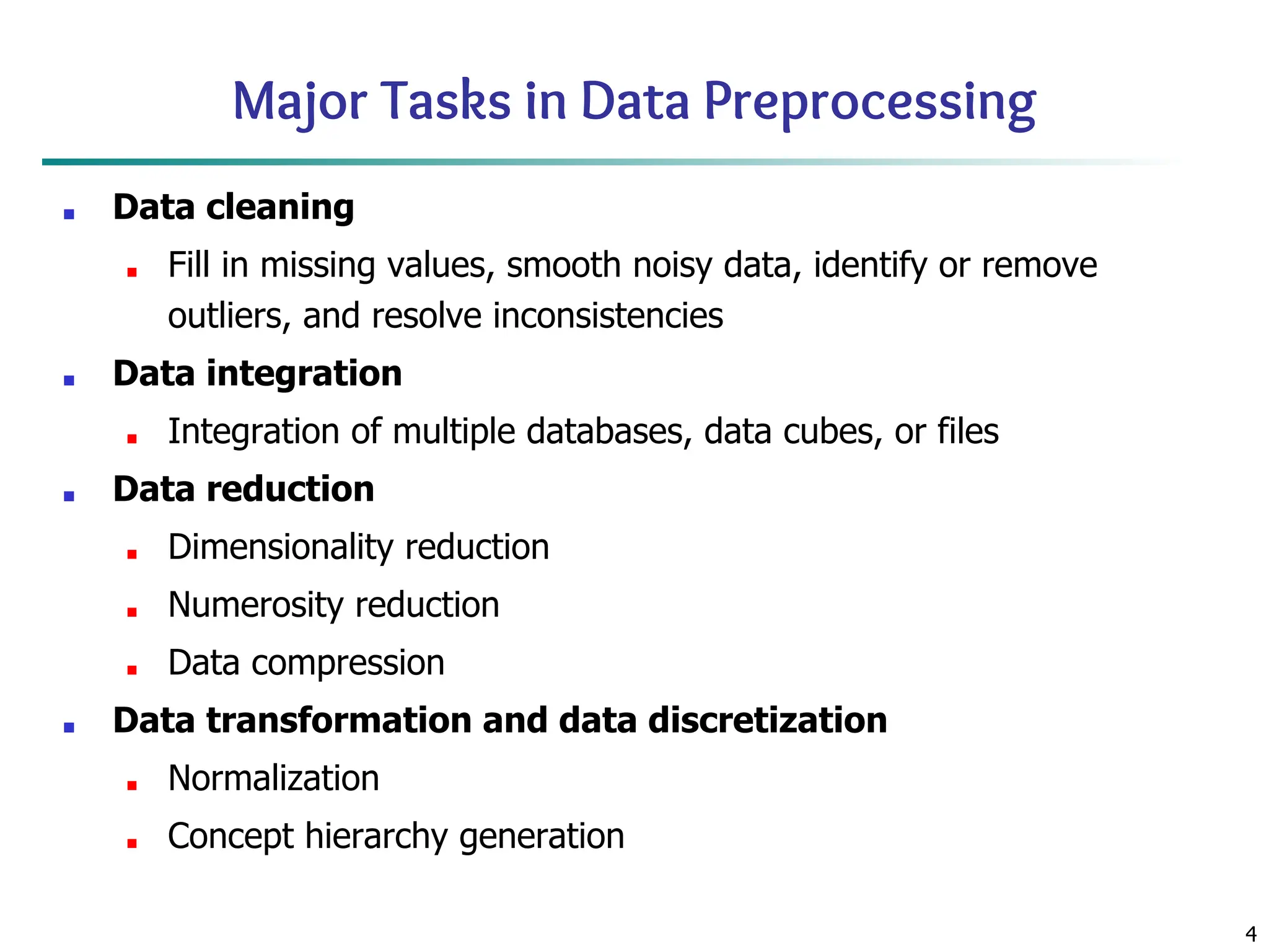 4
Major Tasks in Data Preprocessing
■ Data cleaning
■ Fill in missing values, smooth noisy data, identify or remove
outliers, and resolve inconsistencies
■ Data integration
■ Integration of multiple databases, data cubes, or files
■ Data reduction
■ Dimensionality reduction
■ Numerosity reduction
■ Data compression
■ Data transformation and data discretization
■ Normalization
■ Concept hierarchy generation
 