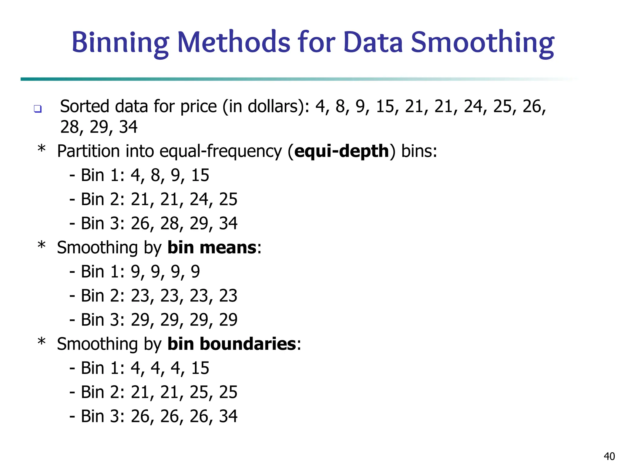 40
Binning Methods for Data Smoothing
❑ Sorted data for price (in dollars): 4, 8, 9, 15, 21, 21, 24, 25, 26,
28, 29, 34
* Partition into equal-frequency (equi-depth) bins:
- Bin 1: 4, 8, 9, 15
- Bin 2: 21, 21, 24, 25
- Bin 3: 26, 28, 29, 34
* Smoothing by bin means:
- Bin 1: 9, 9, 9, 9
- Bin 2: 23, 23, 23, 23
- Bin 3: 29, 29, 29, 29
* Smoothing by bin boundaries:
- Bin 1: 4, 4, 4, 15
- Bin 2: 21, 21, 25, 25
- Bin 3: 26, 26, 26, 34
 