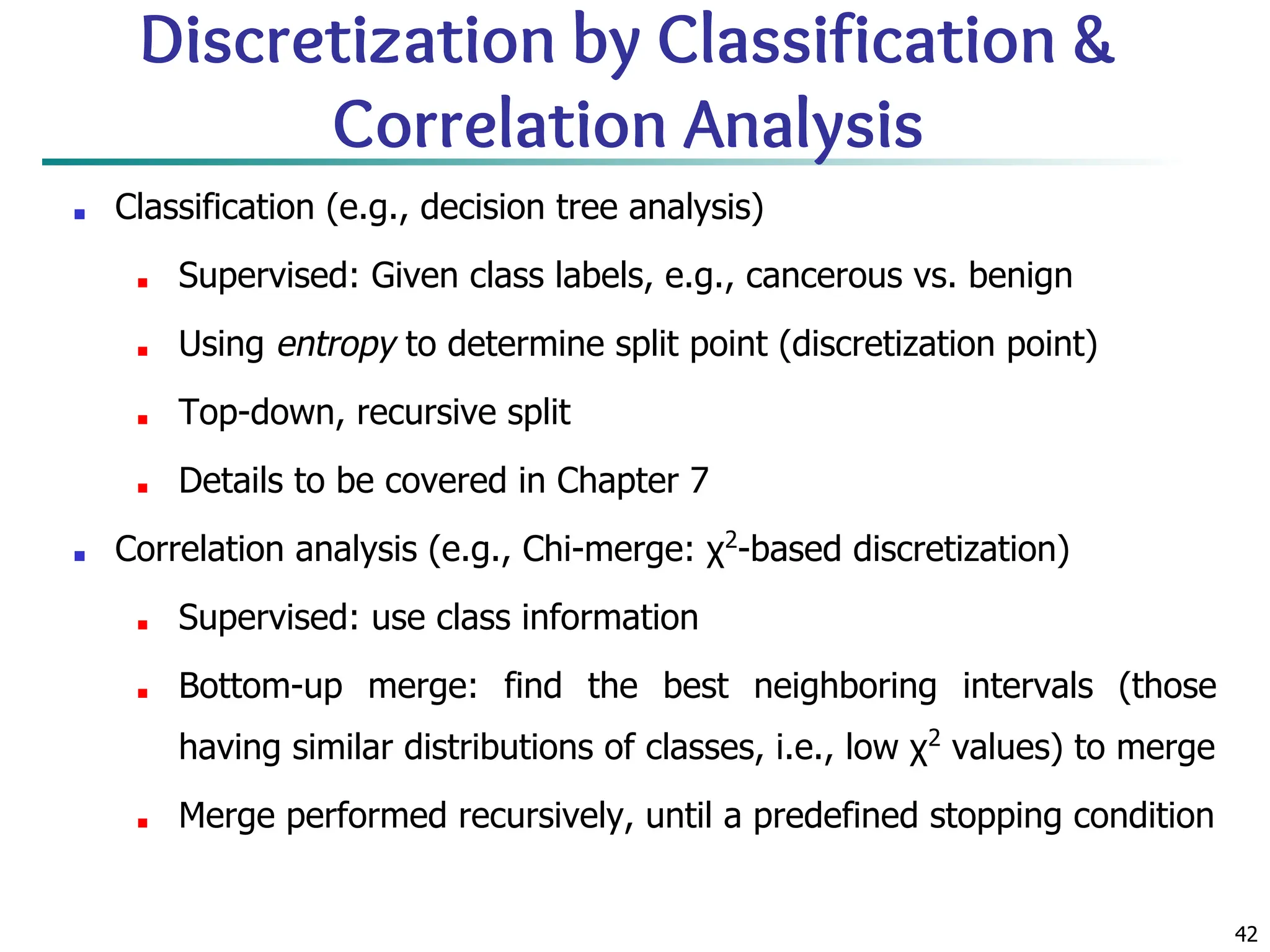 42
Discretization by Classification &
Correlation Analysis
■ Classification (e.g., decision tree analysis)
■ Supervised: Given class labels, e.g., cancerous vs. benign
■ Using entropy to determine split point (discretization point)
■ Top-down, recursive split
■ Details to be covered in Chapter 7
■ Correlation analysis (e.g., Chi-merge: χ2
-based discretization)
■ Supervised: use class information
■ Bottom-up merge: find the best neighboring intervals (those
having similar distributions of classes, i.e., low χ2
values) to merge
■ Merge performed recursively, until a predefined stopping condition
 