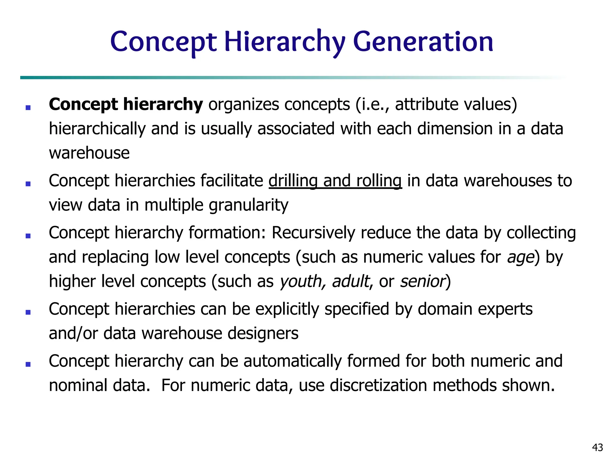 43
Concept Hierarchy Generation
■ Concept hierarchy organizes concepts (i.e., attribute values)
hierarchically and is usually associated with each dimension in a data
warehouse
■ Concept hierarchies facilitate drilling and rolling in data warehouses to
view data in multiple granularity
■ Concept hierarchy formation: Recursively reduce the data by collecting
and replacing low level concepts (such as numeric values for age) by
higher level concepts (such as youth, adult, or senior)
■ Concept hierarchies can be explicitly specified by domain experts
and/or data warehouse designers
■ Concept hierarchy can be automatically formed for both numeric and
nominal data. For numeric data, use discretization methods shown.
 