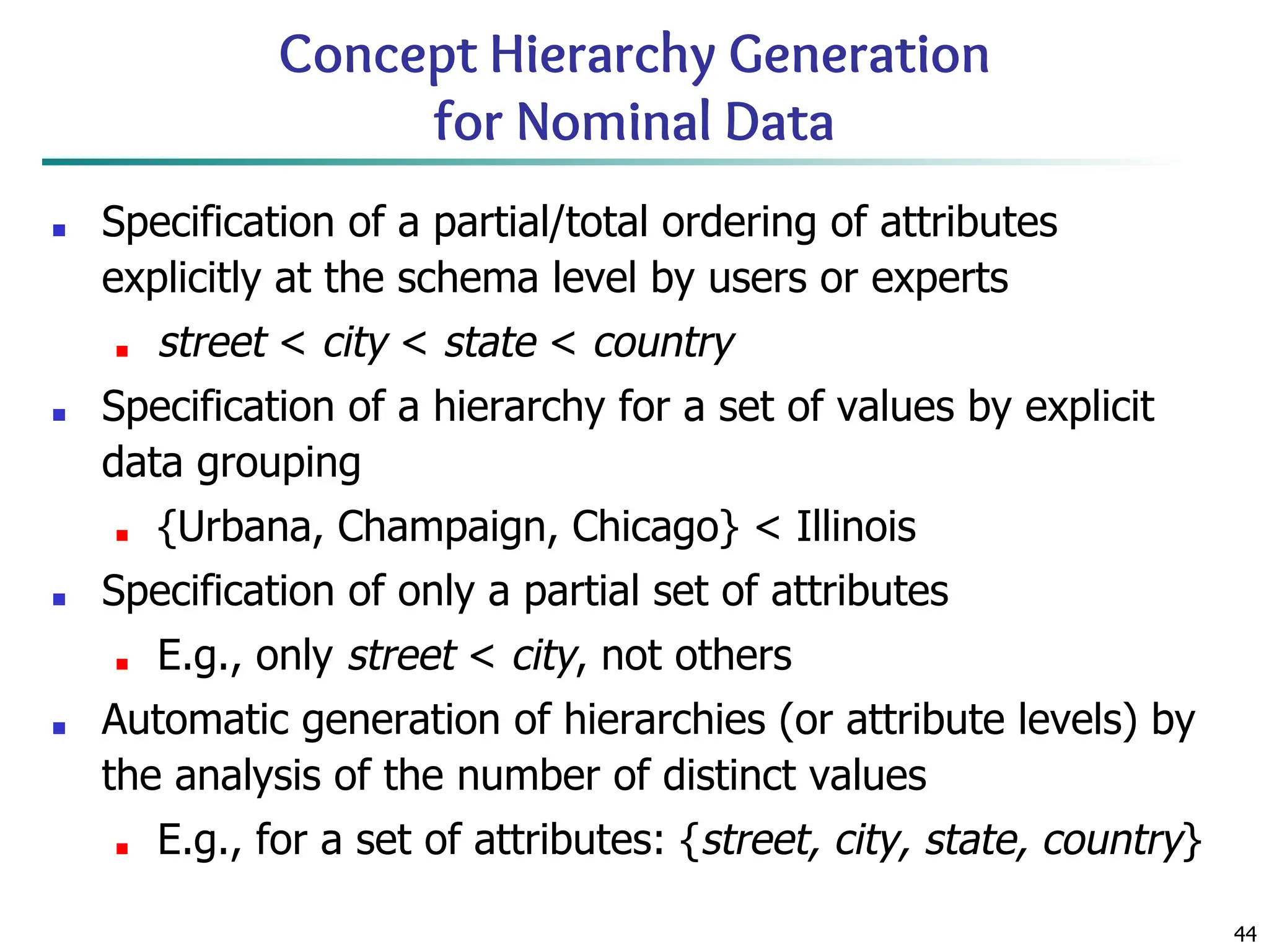 44
Concept Hierarchy Generation
for Nominal Data
■ Specification of a partial/total ordering of attributes
explicitly at the schema level by users or experts
■ street < city < state < country
■ Specification of a hierarchy for a set of values by explicit
data grouping
■ {Urbana, Champaign, Chicago} < Illinois
■ Specification of only a partial set of attributes
■ E.g., only street < city, not others
■ Automatic generation of hierarchies (or attribute levels) by
the analysis of the number of distinct values
■ E.g., for a set of attributes: {street, city, state, country}
 