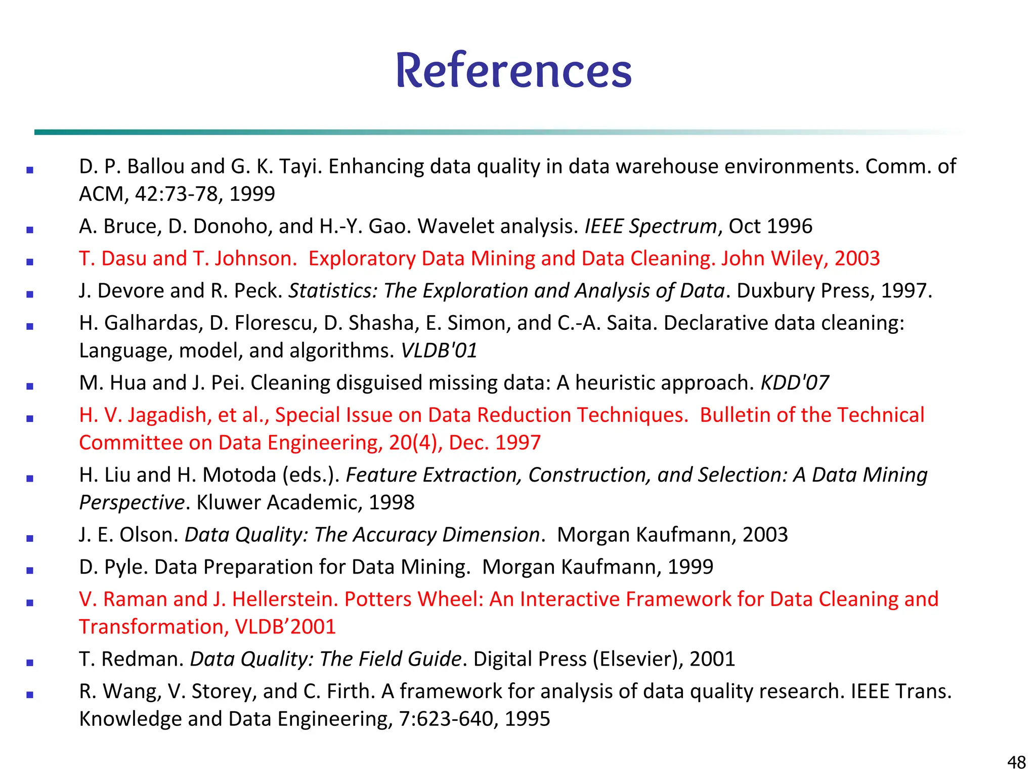 48
References
■ D. P. Ballou and G. K. Tayi. Enhancing data quality in data warehouse environments. Comm. of
ACM, 42:73-78, 1999
■ A. Bruce, D. Donoho, and H.-Y. Gao. Wavelet analysis. IEEE Spectrum, Oct 1996
■ T. Dasu and T. Johnson. Exploratory Data Mining and Data Cleaning. John Wiley, 2003
■ J. Devore and R. Peck. Statistics: The Exploration and Analysis of Data. Duxbury Press, 1997.
■ H. Galhardas, D. Florescu, D. Shasha, E. Simon, and C.-A. Saita. Declarative data cleaning:
Language, model, and algorithms. VLDB'01
■ M. Hua and J. Pei. Cleaning disguised missing data: A heuristic approach. KDD'07
■ H. V. Jagadish, et al., Special Issue on Data Reduction Techniques. Bulletin of the Technical
Committee on Data Engineering, 20(4), Dec. 1997
■ H. Liu and H. Motoda (eds.). Feature Extraction, Construction, and Selection: A Data Mining
Perspective. Kluwer Academic, 1998
■ J. E. Olson. Data Quality: The Accuracy Dimension. Morgan Kaufmann, 2003
■ D. Pyle. Data Preparation for Data Mining. Morgan Kaufmann, 1999
■ V. Raman and J. Hellerstein. Potters Wheel: An Interactive Framework for Data Cleaning and
Transformation, VLDB’2001
■ T. Redman. Data Quality: The Field Guide. Digital Press (Elsevier), 2001
■ R. Wang, V. Storey, and C. Firth. A framework for analysis of data quality research. IEEE Trans.
Knowledge and Data Engineering, 7:623-640, 1995
 