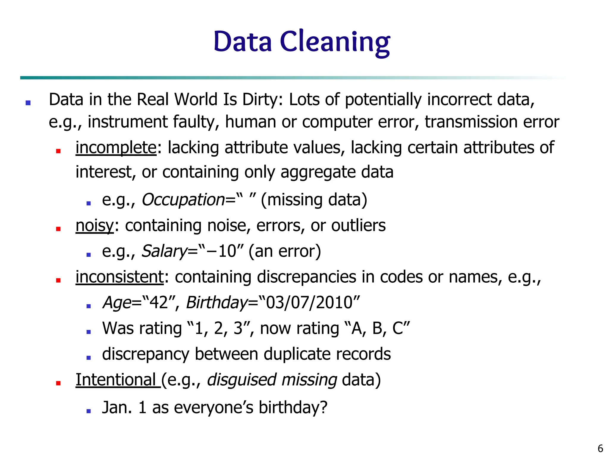 6
Data Cleaning
■ Data in the Real World Is Dirty: Lots of potentially incorrect data,
e.g., instrument faulty, human or computer error, transmission error
■ incomplete: lacking attribute values, lacking certain attributes of
interest, or containing only aggregate data
■ e.g., Occupation=“ ” (missing data)
■ noisy: containing noise, errors, or outliers
■ e.g., Salary=“−10” (an error)
■ inconsistent: containing discrepancies in codes or names, e.g.,
■ Age=“42”, Birthday=“03/07/2010”
■ Was rating “1, 2, 3”, now rating “A, B, C”
■ discrepancy between duplicate records
■ Intentional (e.g., disguised missing data)
■ Jan. 1 as everyone’s birthday?
 