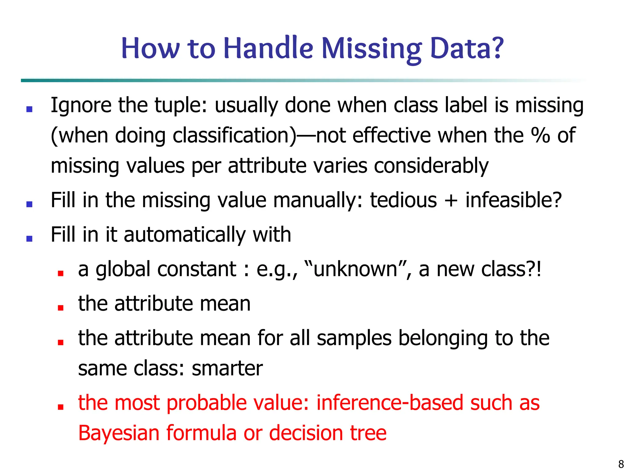 8
How to Handle Missing Data?
■ Ignore the tuple: usually done when class label is missing
(when doing classification)—not effective when the % of
missing values per attribute varies considerably
■ Fill in the missing value manually: tedious + infeasible?
■ Fill in it automatically with
■ a global constant : e.g., “unknown”, a new class?!
■ the attribute mean
■ the attribute mean for all samples belonging to the
same class: smarter
■ the most probable value: inference-based such as
Bayesian formula or decision tree
 
