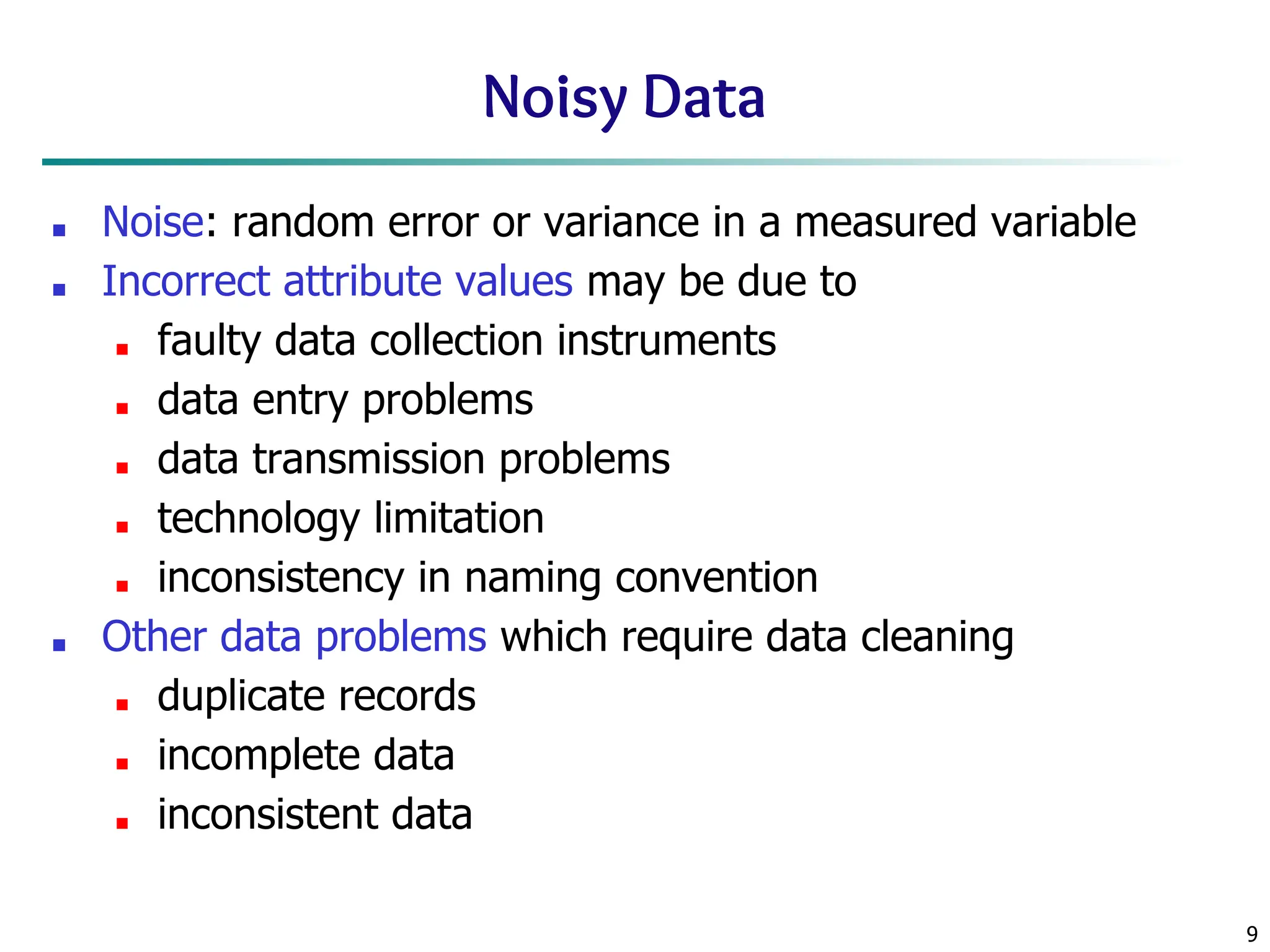9
Noisy Data
■ Noise: random error or variance in a measured variable
■ Incorrect attribute values may be due to
■ faulty data collection instruments
■ data entry problems
■ data transmission problems
■ technology limitation
■ inconsistency in naming convention
■ Other data problems which require data cleaning
■ duplicate records
■ incomplete data
■ inconsistent data
 