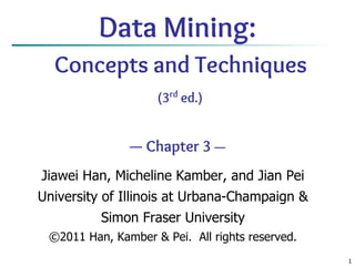 1
Data Mining:
Concepts and Techniques
(3rd
ed.)
— Chapter 3 —
Jiawei Han, Micheline Kamber, and Jian Pei
University of Illinois at Urbana-Champaign &
Simon Fraser University
©2011 Han, Kamber & Pei. All rights reserved.
 