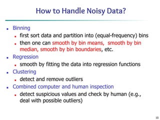 10
How to Handle Noisy Data?
■ Binning
■ first sort data and partition into (equal-frequency) bins
■ then one can smooth by bin means, smooth by bin
median, smooth by bin boundaries, etc.
■ Regression
■ smooth by fitting the data into regression functions
■ Clustering
■ detect and remove outliers
■ Combined computer and human inspection
■ detect suspicious values and check by human (e.g.,
deal with possible outliers)
 