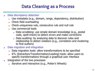 11
Data Cleaning as a Process
■ Data discrepancy detection
■ Use metadata (e.g., domain, range, dependency, distribution)
■ Check field overloading
■ Check uniqueness rule, consecutive rule and null rule
■ Use commercial tools
■ Data scrubbing: use simple domain knowledge (e.g., postal
code, spell-check) to detect errors and make corrections
■ Data auditing: by analyzing data to discover rules and
relationship to detect violators (e.g., correlation and clustering
to find outliers)
■ Data migration and integration
■ Data migration tools: allow transformations to be specified
■ ETL (Extraction/Transformation/Loading) tools: allow users to
specify transformations through a graphical user interface
■ Integration of the two processes
■ Iterative and interactive (e.g., Potter’s Wheels)
 