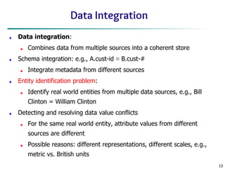 13
13
Data Integration
■ Data integration:
■ Combines data from multiple sources into a coherent store
■ Schema integration: e.g., A.cust-id ≡ B.cust-#
■ Integrate metadata from different sources
■ Entity identification problem:
■ Identify real world entities from multiple data sources, e.g., Bill
Clinton = William Clinton
■ Detecting and resolving data value conflicts
■ For the same real world entity, attribute values from different
sources are different
■ Possible reasons: different representations, different scales, e.g.,
metric vs. British units
 