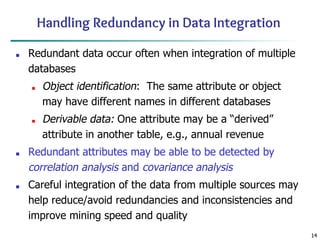 14
14
Handling Redundancy in Data Integration
■ Redundant data occur often when integration of multiple
databases
■ Object identification: The same attribute or object
may have different names in different databases
■ Derivable data: One attribute may be a “derived”
attribute in another table, e.g., annual revenue
■ Redundant attributes may be able to be detected by
correlation analysis and covariance analysis
■ Careful integration of the data from multiple sources may
help reduce/avoid redundancies and inconsistencies and
improve mining speed and quality
 