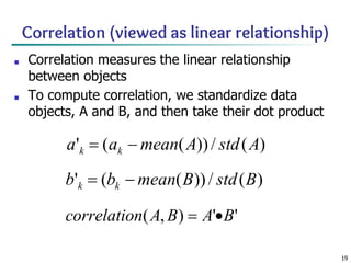 19
Correlation (viewed as linear relationship)
■ Correlation measures the linear relationship
between objects
■ To compute correlation, we standardize data
objects, A and B, and then take their dot product
 