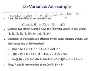 Co-Variance: An Example
■ It can be simplified in computation as
■ Suppose two stocks A and B have the following values in one week:
(2, 5), (3, 8), (5, 10), (4, 11), (6, 14).
■ Question: If the stocks are affected by the same industry trends, will
their prices rise or fall together?
■ E(A) = (2 + 3 + 5 + 4 + 6)/ 5 = 20/5 = 4
■ E(B) = (5 + 8 + 10 + 11 + 14) /5 = 48/5 = 9.6
■ Cov(A,B) = (2×5+3×8+5×10+4×11+6×14)/5 − 4 × 9.6 = 4
■ Thus, A and B rise together since Cov(A, B) > 0.
 