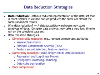 24
Data Reduction Strategies
■ Data reduction: Obtain a reduced representation of the data set that
is much smaller in volume but yet produces the same (or almost the
same) analytical results
■ Why data reduction? — A database/data warehouse may store
terabytes of data. Complex data analysis may take a very long time to
run on the complete data set.
■ Data reduction strategies
■ Dimensionality reduction, e.g., remove unimportant attributes
■ Wavelet transforms
■ Principal Components Analysis (PCA)
■ Feature subset selection, feature creation
■ Numerosity reduction (some simply call it: Data Reduction)
■ Regression and Log-Linear Models
■ Histograms, clustering, sampling
■ Data cube aggregation
■ Data compression
 