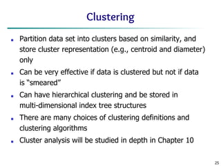 25
Clustering
■ Partition data set into clusters based on similarity, and
store cluster representation (e.g., centroid and diameter)
only
■ Can be very effective if data is clustered but not if data
is “smeared”
■ Can have hierarchical clustering and be stored in
multi-dimensional index tree structures
■ There are many choices of clustering definitions and
clustering algorithms
■ Cluster analysis will be studied in depth in Chapter 10
 