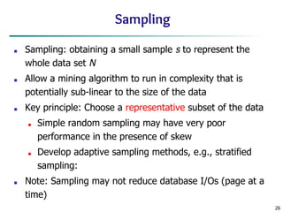 26
Sampling
■ Sampling: obtaining a small sample s to represent the
whole data set N
■ Allow a mining algorithm to run in complexity that is
potentially sub-linear to the size of the data
■ Key principle: Choose a representative subset of the data
■ Simple random sampling may have very poor
performance in the presence of skew
■ Develop adaptive sampling methods, e.g., stratified
sampling:
■ Note: Sampling may not reduce database I/Os (page at a
time)
 