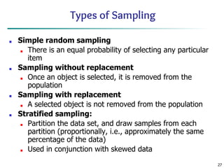 27
Types of Sampling
■ Simple random sampling
■ There is an equal probability of selecting any particular
item
■ Sampling without replacement
■ Once an object is selected, it is removed from the
population
■ Sampling with replacement
■ A selected object is not removed from the population
■ Stratified sampling:
■ Partition the data set, and draw samples from each
partition (proportionally, i.e., approximately the same
percentage of the data)
■ Used in conjunction with skewed data
 
