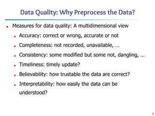 3
Data Quality: Why Preprocess the Data?
■ Measures for data quality: A multidimensional view
■ Accuracy: correct or wrong, accurate or not
■ Completeness: not recorded, unavailable, …
■ Consistency: some modified but some not, dangling, …
■ Timeliness: timely update?
■ Believability: how trustable the data are correct?
■ Interpretability: how easily the data can be
understood?
 