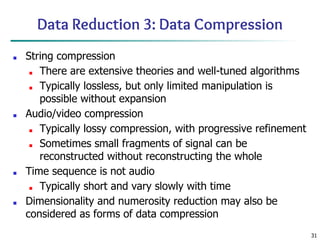 31
Data Reduction 3: Data Compression
■ String compression
■ There are extensive theories and well-tuned algorithms
■ Typically lossless, but only limited manipulation is
possible without expansion
■ Audio/video compression
■ Typically lossy compression, with progressive refinement
■ Sometimes small fragments of signal can be
reconstructed without reconstructing the whole
■ Time sequence is not audio
■ Typically short and vary slowly with time
■ Dimensionality and numerosity reduction may also be
considered as forms of data compression
 