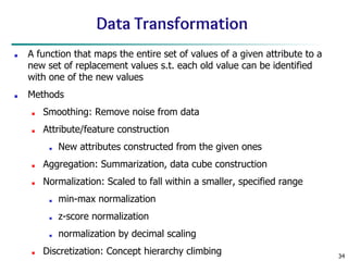 34
Data Transformation
■ A function that maps the entire set of values of a given attribute to a
new set of replacement values s.t. each old value can be identified
with one of the new values
■ Methods
■ Smoothing: Remove noise from data
■ Attribute/feature construction
■ New attributes constructed from the given ones
■ Aggregation: Summarization, data cube construction
■ Normalization: Scaled to fall within a smaller, specified range
■ min-max normalization
■ z-score normalization
■ normalization by decimal scaling
■ Discretization: Concept hierarchy climbing
 