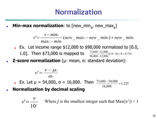 35
Normalization
■ Min-max normalization: to [new_minA
, new_maxA
]
■ Ex. Let income range $12,000 to $98,000 normalized to [0.0,
1.0]. Then $73,000 is mapped to
■ Z-score normalization (μ: mean, σ: standard deviation):
■ Ex. Let μ = 54,000, σ = 16,000. Then
■ Normalization by decimal scaling
Where j is the smallest integer such that Max(|ν’|) < 1
 