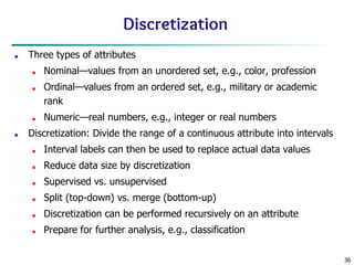 36
Discretization
■ Three types of attributes
■ Nominal—values from an unordered set, e.g., color, profession
■ Ordinal—values from an ordered set, e.g., military or academic
rank
■ Numeric—real numbers, e.g., integer or real numbers
■ Discretization: Divide the range of a continuous attribute into intervals
■ Interval labels can then be used to replace actual data values
■ Reduce data size by discretization
■ Supervised vs. unsupervised
■ Split (top-down) vs. merge (bottom-up)
■ Discretization can be performed recursively on an attribute
■ Prepare for further analysis, e.g., classification
 