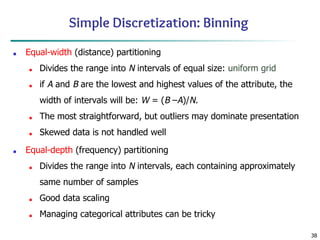 38
Simple Discretization: Binning
■ Equal-width (distance) partitioning
■ Divides the range into N intervals of equal size: uniform grid
■ if A and B are the lowest and highest values of the attribute, the
width of intervals will be: W = (B –A)/N.
■ The most straightforward, but outliers may dominate presentation
■ Skewed data is not handled well
■ Equal-depth (frequency) partitioning
■ Divides the range into N intervals, each containing approximately
same number of samples
■ Good data scaling
■ Managing categorical attributes can be tricky
 