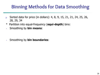 39
Binning Methods for Data Smoothing
❑ Sorted data for price (in dollars): 4, 8, 9, 15, 21, 21, 24, 25, 26,
28, 29, 34
* Partition into equal-frequency (equi-depth) bins:
• Smoothing by bin means:
• Smoothing by bin boundaries:
 