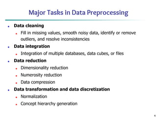 4
Major Tasks in Data Preprocessing
■ Data cleaning
■ Fill in missing values, smooth noisy data, identify or remove
outliers, and resolve inconsistencies
■ Data integration
■ Integration of multiple databases, data cubes, or files
■ Data reduction
■ Dimensionality reduction
■ Numerosity reduction
■ Data compression
■ Data transformation and data discretization
■ Normalization
■ Concept hierarchy generation
 