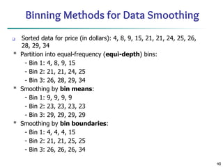 40
Binning Methods for Data Smoothing
❑ Sorted data for price (in dollars): 4, 8, 9, 15, 21, 21, 24, 25, 26,
28, 29, 34
* Partition into equal-frequency (equi-depth) bins:
- Bin 1: 4, 8, 9, 15
- Bin 2: 21, 21, 24, 25
- Bin 3: 26, 28, 29, 34
* Smoothing by bin means:
- Bin 1: 9, 9, 9, 9
- Bin 2: 23, 23, 23, 23
- Bin 3: 29, 29, 29, 29
* Smoothing by bin boundaries:
- Bin 1: 4, 4, 4, 15
- Bin 2: 21, 21, 25, 25
- Bin 3: 26, 26, 26, 34
 