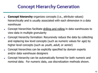 43
Concept Hierarchy Generation
■ Concept hierarchy organizes concepts (i.e., attribute values)
hierarchically and is usually associated with each dimension in a data
warehouse
■ Concept hierarchies facilitate drilling and rolling in data warehouses to
view data in multiple granularity
■ Concept hierarchy formation: Recursively reduce the data by collecting
and replacing low level concepts (such as numeric values for age) by
higher level concepts (such as youth, adult, or senior)
■ Concept hierarchies can be explicitly specified by domain experts
and/or data warehouse designers
■ Concept hierarchy can be automatically formed for both numeric and
nominal data. For numeric data, use discretization methods shown.
 