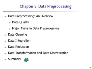 46
Chapter 3: Data Preprocessing
■ Data Preprocessing: An Overview
■ Data Quality
■ Major Tasks in Data Preprocessing
■ Data Cleaning
■ Data Integration
■ Data Reduction
■ Data Transformation and Data Discretization
■ Summary
 