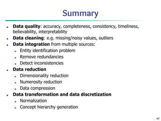 47
Summary
■ Data quality: accuracy, completeness, consistency, timeliness,
believability, interpretability
■ Data cleaning: e.g. missing/noisy values, outliers
■ Data integration from multiple sources:
■ Entity identification problem
■ Remove redundancies
■ Detect inconsistencies
■ Data reduction
■ Dimensionality reduction
■ Numerosity reduction
■ Data compression
■ Data transformation and data discretization
■ Normalization
■ Concept hierarchy generation
 
