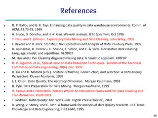 48
References
■ D. P. Ballou and G. K. Tayi. Enhancing data quality in data warehouse environments. Comm. of
ACM, 42:73-78, 1999
■ A. Bruce, D. Donoho, and H.-Y. Gao. Wavelet analysis. IEEE Spectrum, Oct 1996
■ T. Dasu and T. Johnson. Exploratory Data Mining and Data Cleaning. John Wiley, 2003
■ J. Devore and R. Peck. Statistics: The Exploration and Analysis of Data. Duxbury Press, 1997.
■ H. Galhardas, D. Florescu, D. Shasha, E. Simon, and C.-A. Saita. Declarative data cleaning:
Language, model, and algorithms. VLDB'01
■ M. Hua and J. Pei. Cleaning disguised missing data: A heuristic approach. KDD'07
■ H. V. Jagadish, et al., Special Issue on Data Reduction Techniques. Bulletin of the Technical
Committee on Data Engineering, 20(4), Dec. 1997
■ H. Liu and H. Motoda (eds.). Feature Extraction, Construction, and Selection: A Data Mining
Perspective. Kluwer Academic, 1998
■ J. E. Olson. Data Quality: The Accuracy Dimension. Morgan Kaufmann, 2003
■ D. Pyle. Data Preparation for Data Mining. Morgan Kaufmann, 1999
■ V. Raman and J. Hellerstein. Potters Wheel: An Interactive Framework for Data Cleaning and
Transformation, VLDB’2001
■ T. Redman. Data Quality: The Field Guide. Digital Press (Elsevier), 2001
■ R. Wang, V. Storey, and C. Firth. A framework for analysis of data quality research. IEEE Trans.
Knowledge and Data Engineering, 7:623-640, 1995
 
