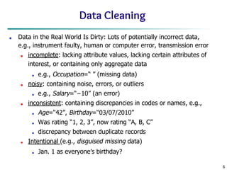 6
Data Cleaning
■ Data in the Real World Is Dirty: Lots of potentially incorrect data,
e.g., instrument faulty, human or computer error, transmission error
■ incomplete: lacking attribute values, lacking certain attributes of
interest, or containing only aggregate data
■ e.g., Occupation=“ ” (missing data)
■ noisy: containing noise, errors, or outliers
■ e.g., Salary=“−10” (an error)
■ inconsistent: containing discrepancies in codes or names, e.g.,
■ Age=“42”, Birthday=“03/07/2010”
■ Was rating “1, 2, 3”, now rating “A, B, C”
■ discrepancy between duplicate records
■ Intentional (e.g., disguised missing data)
■ Jan. 1 as everyone’s birthday?
 