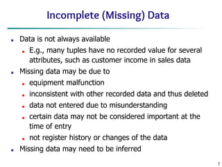7
Incomplete (Missing) Data
■ Data is not always available
■ E.g., many tuples have no recorded value for several
attributes, such as customer income in sales data
■ Missing data may be due to
■ equipment malfunction
■ inconsistent with other recorded data and thus deleted
■ data not entered due to misunderstanding
■ certain data may not be considered important at the
time of entry
■ not register history or changes of the data
■ Missing data may need to be inferred
 
