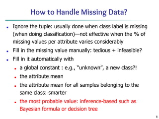 8
How to Handle Missing Data?
■ Ignore the tuple: usually done when class label is missing
(when doing classification)—not effective when the % of
missing values per attribute varies considerably
■ Fill in the missing value manually: tedious + infeasible?
■ Fill in it automatically with
■ a global constant : e.g., “unknown”, a new class?!
■ the attribute mean
■ the attribute mean for all samples belonging to the
same class: smarter
■ the most probable value: inference-based such as
Bayesian formula or decision tree
 