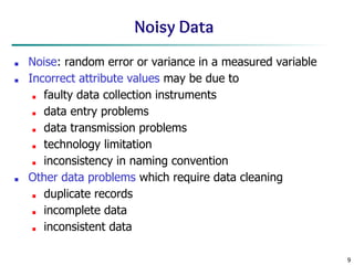 9
Noisy Data
■ Noise: random error or variance in a measured variable
■ Incorrect attribute values may be due to
■ faulty data collection instruments
■ data entry problems
■ data transmission problems
■ technology limitation
■ inconsistency in naming convention
■ Other data problems which require data cleaning
■ duplicate records
■ incomplete data
■ inconsistent data
 