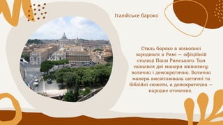 Стиль бароко в живописі
зародився в Римі – офіційній
столиці Папи Римського. Там
склалися дві манери живопису:
велична і демократична. Велична
манера висвітлювала античні та
біблійні сюжети, а демократична –
народне оточення.
Італійське бароко
 