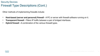 © 2020 Cisco and/or its affiliates. All rights reserved. Cisco Confidential
Security Devices
Firewall Type Descriptions (Cont.)
Other methods of implementing firewalls include:
• Host-based (server and personal) firewall - A PC or server with firewall software running on it.
• Transparent firewall - Filters IP traffic between a pair of bridged interfaces.
• Hybrid firewall - A combination of the various firewall types.
11
 