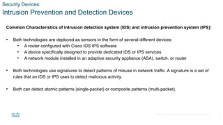© 2020 Cisco and/or its affiliates. All rights reserved. Cisco Confidential
Security Devices
Intrusion Prevention and Detection Devices
Common Characteristics of intrusion detection system (IDS) and intrusion prevention system (IPS):
• Both technologies are deployed as sensors in the form of several different devices:
• A router configured with Cisco IOS IPS software
• A device specifically designed to provide dedicated IDS or IPS services
• A network module installed in an adaptive security appliance (ASA), switch, or router
• Both technologies use signatures to detect patterns of misuse in network traffic. A signature is a set of
rules that an IDS or IPS uses to detect malicious activity.
• Both can detect atomic patterns (single-packet) or composite patterns (multi-packet).
12
 