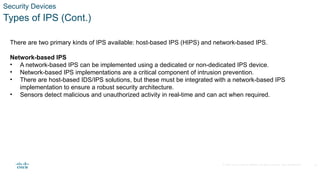 © 2020 Cisco and/or its affiliates. All rights reserved. Cisco Confidential
Security Devices
Types of IPS (Cont.)
There are two primary kinds of IPS available: host-based IPS (HIPS) and network-based IPS.
Network-based IPS
• A network-based IPS can be implemented using a dedicated or non-dedicated IPS device.
• Network-based IPS implementations are a critical component of intrusion prevention.
• There are host-based IDS/IPS solutions, but these must be integrated with a network-based IPS
implementation to ensure a robust security architecture.
• Sensors detect malicious and unauthorized activity in real-time and can act when required.
15
 