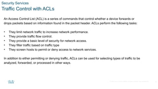 © 2020 Cisco and/or its affiliates. All rights reserved. Cisco Confidential
Security Services
Traffic Control with ACLs
An Access Control List (ACL) is a series of commands that control whether a device forwards or
drops packets based on information found in the packet header. ACLs perform the following tasks:
• They limit network traffic to increase network performance.
• They provide traffic flow control.
• They provide a basic level of security for network access.
• They filter traffic based on traffic type
• They screen hosts to permit or deny access to network services.
In addition to either permitting or denying traffic, ACLs can be used for selecting types of traffic to be
analyzed, forwarded, or processed in other ways.
18
 