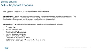 © 2020 Cisco and/or its affiliates. All rights reserved. Cisco Confidential
Security Services
ACLs: Important Features
Two types of Cisco IPv4 ACLs are standard and extended.
Standard ACLs can be used to permit or deny traffic only from source IPv4 addresses. The
destination of the packet and the ports involved are not evaluated.
Extended ACLs filter IPv4 packets based on several attributes that include:
• Protocol type
• Source IPv4 address
• Destination IPv4 address
• Source TCP or UDP ports
• Destination TCP or UDP ports
• Optional protocol type information for finer control
19
 