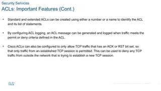 © 2020 Cisco and/or its affiliates. All rights reserved. Cisco Confidential
Security Services
ACLs: Important Features (Cont.)
• Standard and extended ACLs can be created using either a number or a name to identify the ACL
and its list of statements.
• By configuring ACL logging, an ACL message can be generated and logged when traffic meets the
permit or deny criteria defined in the ACL.
• Cisco ACLs can also be configured to only allow TCP traffic that has an ACK or RST bit set, so
that only traffic from an established TCP session is permitted. This can be used to deny any TCP
traffic from outside the network that is trying to establish a new TCP session.
20
 