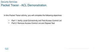 © 2020 Cisco and/or its affiliates. All rights reserved. Cisco Confidential
Security Services
Packet Tracer - ACL Demonstration
In this Packet Tracer activity, you will complete the following objectives:
• Part 1: Verify Local Connectivity and Test Access Control List
• Part 2: Remove Access Control List and Repeat Test
21
 